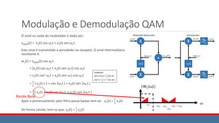 Modulação e Demodulação QAM
O sinal na saída do modulador é dado por:
xQAM(t) = x1(t) cos ωct + x2(t) sen ωct
Este sinal é transmitido e percebido no receptor. O sinal intermediário
resultante é:
w1(t) = xQAM(t) cos ωct
= [x1(t) cos ωct + x2(t) sen ωct] cos ωct
= x1(t) cos2 ωct + x2(t) sen ωct cos ωct
=
1
2
[ x1(t) ( 1 + cos 2ωct ) + x2(t) sen 2ωct ]
=
1
2
[ x1(t) + x1(t) cos 2ωct + x2(t) sen 2ωct ]
Após o processamento pelo filtro passa-baixas tem-se: y1(t) =
1
2
x1(t)
De forma similar, tem-se que: y2(t) =
1
2
x2(t)
Lembrete:
sen a cos a =
1
2
sen 2a
cos2 a =
1
2
( 1 + cos 2a )
Banda Base
 