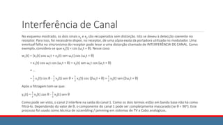 Interferência de Canal
No esquema mostrado, os dois sinais x1 e x2 são recuperados sem distorção. Isto se deveu à detecção coerente no
receptor. Para isso, foi necessário dispor, no receptor, de uma cópia exata da portadora utilizada no modulador. Uma
eventual falha no sincronismo do receptor pode levar a uma distorção chamada de INTERFERÊNCIA DE CANAL. Como
exemplo, considera-se que xc(t) = cos (ωct + θ). Nesse caso:
w1(t) = [x1(t) cos ωct + x2(t) sen ωct] cos (ωct + θ)
= x1(t) cos ωct cos (ωct + θ) + x2(t) sen ωct cos (ωct + θ)
= …
=
1
2
x1(t) cos θ -
1
2
x2(t) sen θ +
1
2
x1(t) cos (2ωct + θ) +
1
2
x2(t) sen (2ωct + θ)
Após a filtragem tem-se que:
y1(t) =
1
2
x1(t) cos θ -
1
2
x2(t) sen θ
Como pode ser visto, o canal 2 interfere na saída do canal 1. Como os dois termos estão em banda base não há como
filtrá-lo. Dependendo do valor de θ, o componente do canal 1 pode ser completamente mascarado (se θ = 90o). Este
processo foi usado como técnica de scrambling / jamming em sistemas de TV a Cabo analógicos.
 