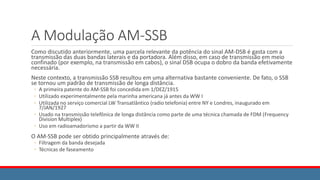 A Modulação AM-SSB
Como discutido anteriormente, uma parcela relevante da potência do sinal AM-DSB é gasta com a
transmissão das duas bandas laterais e da portadora. Além disso, em caso de transmissão em meio
confinado (por exemplo, na transmissão em cabos), o sinal DSB ocupa o dobro da banda efetivamente
necessária.
Neste contexto, a transmissão SSB resultou em uma alternativa bastante conveniente. De fato, o SSB
se tornou um padrão de transmissão de longa distância.
◦ A primeira patente do AM-SSB foi concedida em 1/DEZ/1915
◦ Utilizado experimentalmente pela marinha americana já antes da WW I
◦ Utilizada no serviço comercial LW Transatlântico (radio telefonia) entre NY e Londres, inaugurado em
7/JAN/1927
◦ Usado na transmissão telefônica de longa distância como parte de uma técnica chamada de FDM (Frequency
Division Multiplex)
◦ Uso em radioamadorismo a partir da WW II
O AM-SSB pode ser obtido principalmente através de:
◦ Filtragem da banda desejada
◦ Técnicas de faseamento
 
