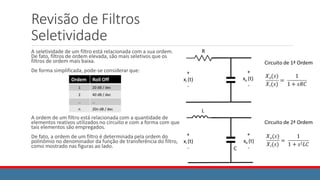 Revisão de Filtros
Seletividade
A seletividade de um filtro está relacionada com a sua ordem.
De fato, filtros de ordem elevada, são mais seletivos que os
filtros de ordem mais baixa.
De forma simplificada, pode-se considerar que:
A ordem de um filtro está relacionada com a quantidade de
elementos reativos utilizados no circuito e com a forma com que
tais elementos são empregados.
De fato, a ordem de um filtro é determinada pela ordem do
polinômio no denominador da função de transferência do filtro,
como mostrado nas figuras ao lado.
Ordem Roll Off
1 20 dB / dec
2 40 dB / dec
… …
n 20n dB / dec
 