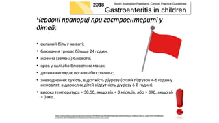 Червоні прапорці при гастроентериті у
дітей:
• сильний біль у животі;
• блювання триває більше 24 годин;
• жовчна (зелена) блювота;
• кров у калі або блювотних масах;
• дитина виглядає погано або сонлива;
• зневоднення: сухість, відсутність діурезу (сухий підгузок 4-6 годин у
немовлят, в дорослих дітей відсутність діурезу 6-8 годин);
• висока температура > 38,5C, якщо вік < 3 місяців, або > 39C, якщо вік
> 3 міс.
https://www.sahealth.sa.gov.au/wps/wcm/connect/f709dd004233cf398618eeef0dac2aff/Gastroenteritis_in_Children_Paed_v2_0.pdf?MOD=AJPERES&am
p;CACHEID=ROOTWORKSPACE-f709dd004233cf398618eeef0dac2aff-ocQsEZZ
2018
 