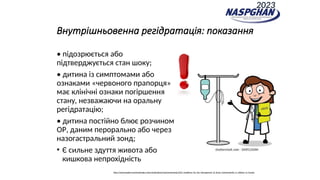 Внутрішньовенна регідратація: показання
• підозрюється або
підтверджується стан шоку;
• дитина із симптомами або
ознаками «червоного прапорця»
має клінічні ознаки погіршення
стану, незважаючи на оральну
регідратацію;
• дитина постійно блює розчином
OР, даним перорально або через
назогастральний зонд;
• Є сильне здуття живота або
кишкова непрохідність
https://www.espghan.org/knowledge-center/publications/Gastroenterology/2014_Guidelines_for_the_Management_of_Acute_Gastroenteritis_in_children_in_Europe
2023
 