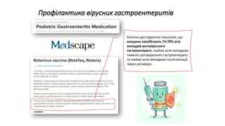 Профілактика вірусних гастроентеритів
Клінічні дослідження показали, що
вакцини запобігають 74-78% всіх
випадків ротавірусного
гастроентериту, майже всім випадкам
тяжкого ротавірусного гастроентериту
та майже всім випадкам госпіталізації
через ротавірус.
 