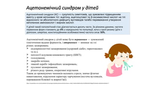 Ацетонемічний синдром у дітей
Ацетонемічний синдром (АС) — сукупність симптомів, що зумовлені підвищенням
вмісту у крові кетонових тіл: ацетону, ацетооцтової та β-оксимасляної кислот на тлі
відносного чи абсолютного дефіциту вуглеводів та/або переважання утворення
кетогенних амінокислот і жирних кислот.
У дітей такий патологічний стан діагностується досить часто. За різними даними, частота
первинних форм становить до 6% у середньому по популяції, хоча у групі ризику (діти з
діатезом, алергією, конституційними особливостями) частота сягає 50%.
Ацетонемічний синдром у дітей може бути первинним — зумовлений
генетичними вадами ферментів, і вторинним — виникає на тлі
різних захворювань:
 ендокринологічні захворювання (цукровий діабет, тиреотоксикоз
та ін.);
 патології шлунково-кишкового тракту (ШКТ);
 голодування;
 хвороби печінки;
 тяжкий перебіг інфекційних захворювань;
 пухлинні захворювання;
 різного роду травми, оперативні втручання.
Також до провокуючих чинників належать стреси, значне фізичне
навантаження, порушення характеру харчування (нестача вуглеводів,
переважання білкової та жирної їжі).
https://compendium.com.ua/uk/handbooks-uk/nozologia-dovidnyk/atsetonemichnij-sindrom-u-ditej/?srsltid=AfmBOool5zp-PsLGWh0ahSh19b0gL0V24x4wXn-wQHzAlmUxUkwtzC-9
 