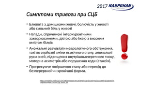 Симптоми тривоги при СЦБ
• Блювота з домішками жовчі, болючість у животі
або сильний біль у животі
• Напади, спричинені інтеркурентними
захворюваннями, дієтою або їжею з високим
вмістом білків
• Аномальні результати неврологічного обстеження,
такі як серйозні зміни психічного стану, аномальні
рухи очей, підвищення внутрішньочерепного тиску,
моторна асиметрія або порушення ходи (атаксія).
• Прогресуюче погіршення стану або перехід до
безперервної чи хронічної форми.
https://emedicine.medscape.com/article/933135-clinical?st=fpf_login&scode=msp&socialSite=google&form
=login&icd=login_success_gg_match_fpf
2017
 