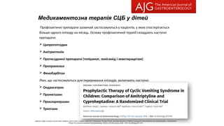 Медикаментозна терапія СЦБ у дітей
Профілактичні препарати зазвичай застосовуються у пацієнтів, у яких спостерігається
більше одного епізоду на місяць. Основу профілактичної терапії складають наступні
препарати:
 Ципрогептадин
 Амітриптилін
 Протисудомні препарати (топірамат, зонісамід і леветирацетам)
 Пропранолол
 Фенобарбітал
Ліки, що застосовуються для переривання епізодів, включають наступні:
 Ондансетрон
 Прометазин
 Прохлорперазин
 Триптани
Badihian, Negin1; Saneian, Hossein MD2; Badihian, Shervin MD2,3; Yaghini, Omid MD2. Prophylactic Therapy of Cyclic Vomiting Syndrome in Children: Comparison of Amitriptyline and Cyproheptadine: A Randomized
Clinical Trial. American Journal of Gastroenterology 113(1):p 135-140, January 2018. | DOI: 10.1038/ajg.2017.194
 