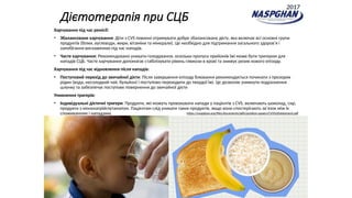Дієтотерапія при СЦБ
Харчування під час ремісії:
• Збалансоване харчування: Діти з CVS повинні отримувати добре збалансовану дієту, яка включає всі основні групи
продуктів (білки, вуглеводи, жири, вітаміни та мінерали). Це необхідно для підтримання загального здоров’я і
запобігання виснаженню під час нападів​
.
• Часте харчування: Рекомендовано уникати голодування, оскільки пропуск прийомів їжі може бути тригером для
нападів СЦБ. Часте харчування допомагає стабілізувати рівень глюкози в крові та знижує ризик нового епізоду​
.
Харчування під час відновлення після нападів:
• Поступовий перехід до звичайної дієти: Після завершення епізоду блювання рекомендується починати з прозорих
рідин (вода, несолодкий чай, бульйон) і поступово переходити до твердої їжі. Це дозволяє уникнути подразнення
шлунку та забезпечує поступове повернення до звичайної дієти​
Уникнення тригерів:
• Індивідуальні дієтичні тригери: Продукти, які можуть провокувати напади у пацієнтів з CVS, включають шоколад, сир,
продукти з мононатрійглутаматом. Пацієнтам слід уникати таких продуктів, якщо вони спостерігають зв’язок між їх
споживанням і нападами​
. https://naspghan.org/files/documents/pdfs/position-papers/CVS%20statement.pdf
2017
 