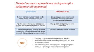 Головні помилки проведення регідратації в
педіатричній практиці
Правильно Неправильно
Дитину відпоюють поступово: по 1-2
чайні ложки кожні 5-10 хвилин
Швидке відпоювання великою
кількістю розчину – можливе
провокування блювання
При блюванні пероральне введення
рідини повторюють через 5-10 хвилин
Переривати регідратацію через
блювання
У дітей раннього віку сольові розчини
поєднують з безсольовими (чай, вода,
рисовий відвар, відвар шипшини та ін.)
Давати тільки безсольові розчини
NB!
• Перерву в грудному вигодовуванні не роблять
• Звичайне харчування дитини продовжують без змін,
включаючи молоко
• Безлактозні суміші рекомендують використовувати
дітям до 5 років при стаціонарному лікуванні
 