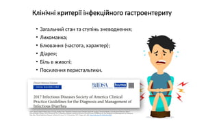 Клінічні критерії інфекційного гастроентериту
• Загальний стан та ступінь зневоднення;
• Лихоманка;
• Блювання (частота, характер);
• Діарея;
• Біль в животі;
• Посилення перистальтики.
Andi L Shane, Rajal K Mody, John A Crump, Phillip I Tarr, Theodore S Steiner, Karen Kotloff, Joanne M Langley, Christine Wanke, Cirle Alcantara Warren, Allen C
Cheng, Joseph Cantey, Larry K Pickering, 2017 Infectious Diseases Society of America Clinical Practice Guidelines for the Diagnosis and Management of Infectious
Diarrhea, Clinical Infectious Diseases, Volume 65, Issue 12, 15 December 2017, Pages e45–e80, https://doi.org/10.1093/cid/cix669
 