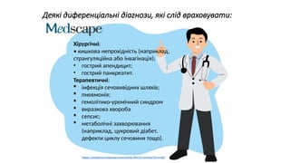 https://uaps.org.ua/wp-content/uploads/2021/12/gastroenteryty-u-ditej.pdf
Хірургічні:
• кишкова непрохідність (наприклад,
странгуляційна або інвагінація);
• гострий апендицит;
• гострий панкреатит.
Терапевтичні:
 інфекція сечовивідних шляхів;
 пневмонія;
 гемолітико-уремічний синдром
 виразкова хвороба
 сепсис;
 метаболічні захворювання
(наприклад, цукровий діабет,
дефекти циклу сечовини тощо).
Деякі диференціальні діагнози, які слід враховувати:
https://emedicine.medscape.com/article/964131-workup?form=fpf
 