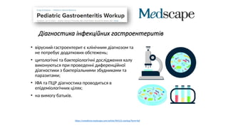 Діагностика інфекційних гастроентеритів
• вірусний гастроентерит є клінічним діагнозом та
не потребує додаткових обстежень;
• цитологічні та бактеріологічні дослідження калу
виконуються при проведенні диференційної
діагностики з бактеріальними збудниками та
паразитами;
• ІФА та ПЦР діагностика проводиться в
епідеміологічних цілях;
• на вимогу батьків.
https://emedicine.medscape.com/article/964131-workup?form=fpf
 