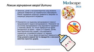Режим харчування хворої дитини
 Загалом, дітей з гастроентеритом слід якомога
швидше повертати до нормального харчування.
Раннє годування скорочує тривалість хвороби та
покращує результати лікування.
 Немовлята на грудному вигодовуванні повинні
продовжувати грудне вигодовування. Немовлят на
штучному вигодовуванні слід відновити годування
у повному обсязі, як тільки завершиться фаза
регідратації (в ідеалі - через 2-4 години). Дітям,
яких відлучили від грудей, слід відновити
нормальне споживання рідини та твердих
продуктів, як тільки фаза регідратації завершиться.
Слід уникати жирної їжі та продуктів з високим
вмістом простих цукрів.
https://emedicine.medscape.com/article/964131-treatment?form=fpf
2024
 