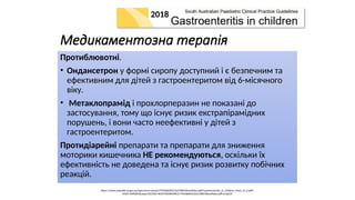 Медикаментозна терапія
Протиблювотні.
• Ондансетрон у формі сиропу доступний і є безпечним та
ефективним для дітей з гастроентеритом від 6-місячного
віку.
• Метаклопрамід і прохлорперазин не показані до
застосування, тому що існує ризик екстрапірамідних
порушень, і вони часто неефективні у дітей з
гастроентеритом.
Протидіарейні препарати та препарати для зниження
моторики кишечника НЕ рекомендуються, оскільки їх
ефективність не доведена та існує ризик розвитку побічних
реакцій.
https://www.sahealth.sa.gov.au/wps/wcm/connect/f709dd004233cf398618eeef0dac2aff/Gastroenteritis_in_Children_Paed_v2_0.pdf?
MOD=AJPERES&amp;CACHEID=ROOTWORKSPACE-f709dd004233cf398618eeef0dac2aff-ocQsEZZ
2018
 