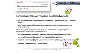 Антибактеріальна терапія рекомендується:
• при бактеріальному гастроентериті: Shigella spp., Campylobacter spp., Salmonella
enterica;
• кров’яниста діарея з/без лихоманки, яка може вказувати на шигельоз або
сальмонельоз;
Перевага надається застосуванню оральних антибіотиків, а парентеральне
призначення антибіотиків рекомендується:
• при неможливості орального прийому (багаторазове блювання, ступор);
• при важкій токсимії, бактеріємії або підозрі на бактеріємію;
• пацієнтам із імунодефіцитом, коли гастроентерит супроводжується лихоманкою;
• дітям до 3-місячного віку з лихоманкою.
Bruzzese E, Giannattasio A, Guarino A. Antibiotic treatment of acute gastroenteritis in children. F1000Res. 2018 Feb 15;7:193. doi:
10.12688/f1000research.12328.1. PMID: 29511533; PMCID: PMC5814741.
 
