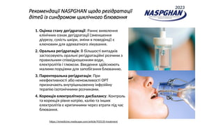 Рекомендації NASPGHAN щодо регідратації
дітей із синдромом циклічного блювання
1. Оцінка стану дегідратації: Раннє виявлення
клінічних ознак дегідратації (зменшення
діурезу, сухість шкіри, зміни в поведінці) є
ключовим для адекватного лікування.
2. Оральна регідратація: В більшості випадків
застосовують оральні регідратаційні розчини з
правильним співвідношенням води,
електролітів і глюкози. Введення здійснюють
малими порціями для запобігання блюванню.
3. Парентеральна регідратація: При
неефективності або неможливості ОРТ
призначають внутрішньовенну інфузійну
терапію ізотонічними розчинами.
4. Корекція електролітного дисбалансу: Контроль
та корекція рівня натрію, калію та інших
електролітів є критичними через втрати під час
блювання.
https://emedicine.medscape.com/article/933135-treatment
2023
 