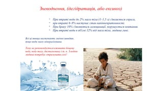 40
Зневоднення, (дегідратація, або ексикоз)
- При втраті води до 2% маси тіла (1–1,5 л) з'являється спрага,
- при втраті 6–8% наступає стан напівнепритомності.
- При браку 10% з'являються галюцинації, порушується ковтання.
- При втраті води в об'ємі 12% від маси тіла, людина гине.
Всі ці явища наступають значно швидше,
якщо вода мало мінералізована.
Тому не рекомендується вживати дощову
воду, воду талу, дистильовану і т. п. З водою
людина потребує отримувати солі!
 