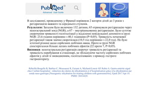 В дослідженні, проведеному у Франції порівняли 2 когорти дітей до 3 років з
регідратацією важкого та середнього ступенів.
Результати: Загалом було включено 132 дитини, 65 отримували регідратацію через
назогастральний зонд (NGR), а 67 – внутрішньовенну регідратацію. Було суттєве
скорочення тривалості госпіталізації у відділенні невідкладної допомоги в групі
NGR: 23,6 години порівняно з 40,1 годинами (P<0,05). Тривалість початкової
регідратації також значно скоротилася (10,5 год порівняно з 22,0 год). Не було
істотної різниці щодо серйозних побічних явищ. Проте в групі NGR
спостерігалося більше легких побічних ефектів (22 проти 7, P<0,05).
Висновки: назогастральна регідратація скорочує тривалість регідратації та
тривалість перебування в стаціонарі, не збільшуючи частоту серйозних побічних
ефектів у дітей зі зневодненням, госпіталізованих з приводу гострого
гастроентериту.
Rébeillé-Borgella B, Barbier C, Moussaoui R, Faisant A, Michard-Lenoir AP, Rubio A. Gastro-entérite aiguë
chez l’enfant hospitalisé : réduction des durées de réhydratation et d’hospitalisation grâce à la réhydratation par
sonde naso-gastrique [Nasogastric rehydration for treating children with gastroenteritis]. Epub 2017 Apr 14.
PMID: 28416428.
 