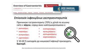 Етіологія інфекційних гастроентеритів
Причиною гастроентериту (70%) в дітей по всьому
світу є віруси, серед яких найпоширенішими є:
• ротавірус;
• норавірус;
• астровірус;
• аденовірус;
У 10-20 % випадків до кишкової інфекції призводять
бактерії.
• ентеровірус;
• кальцівіруси;
• астировіруси;
• коронавіруси.
https://www.msdmanuals.com/professional/gastrointestinal-disorders/gastroenteritis/overview-of-gastroenteritis
 