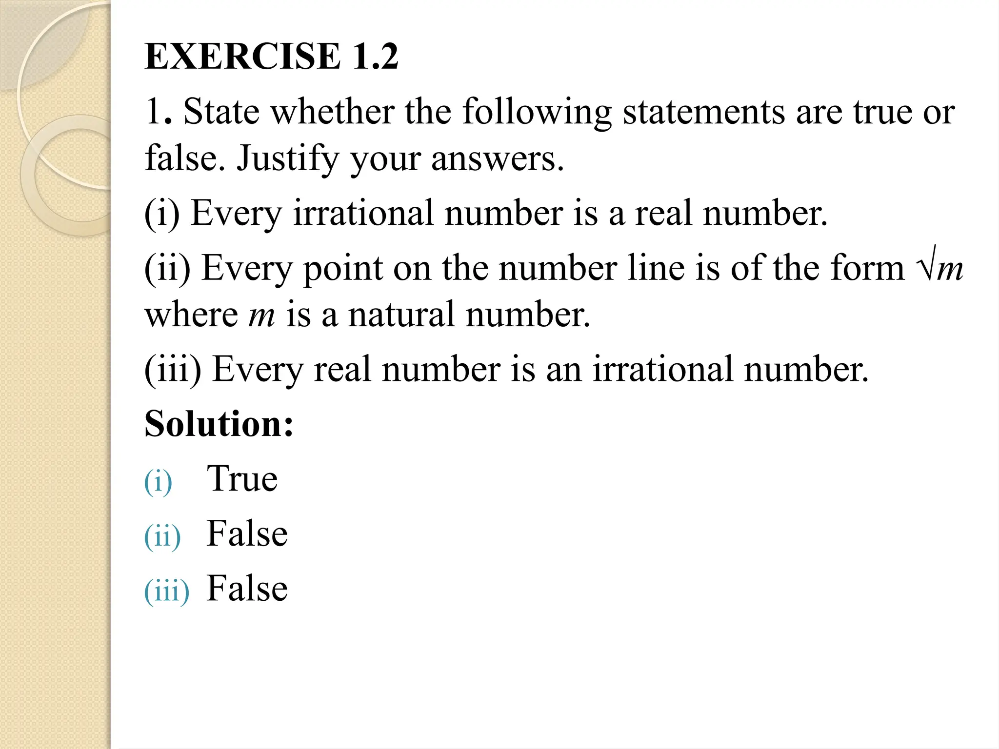 EXERCISE 1.2
1. State whether the following statements are true or
false. Justify your answers.
(i) Every irrational number is a real number.
(ii) Every point on the number line is of the form √m
where m is a natural number.
(iii) Every real number is an irrational number.
Solution:
(i) True
(ii) False
(iii) False
 