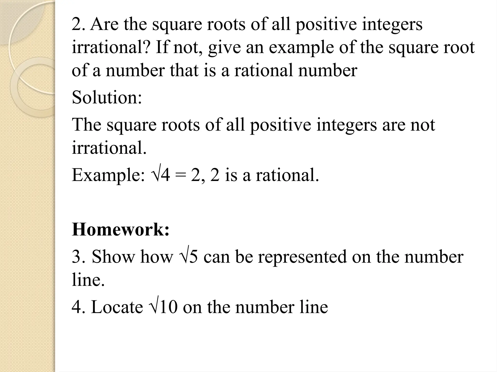 2. Are the square roots of all positive integers
irrational? If not, give an example of the square root
of a number that is a rational number
Solution:
The square roots of all positive integers are not
irrational.
Example: √4 = 2, 2 is a rational.
Homework:
3. Show how √5 can be represented on the number
line.
4. Locate √10 on the number line
 