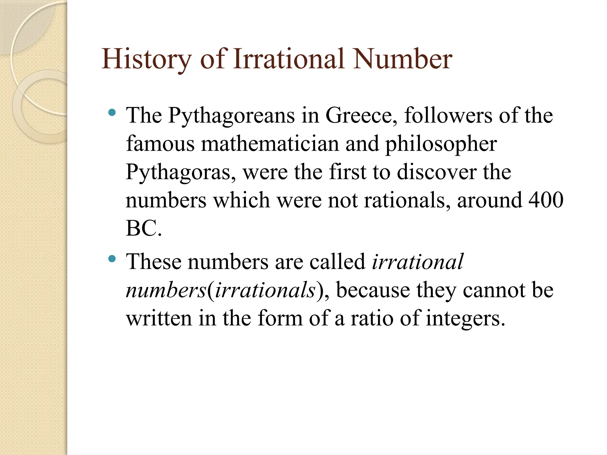 History of Irrational Number
 The Pythagoreans in Greece, followers of the
famous mathematician and philosopher
Pythagoras, were the first to discover the
numbers which were not rationals, around 400
BC.
 These numbers are called irrational
numbers(irrationals), because they cannot be
written in the form of a ratio of integers.
 