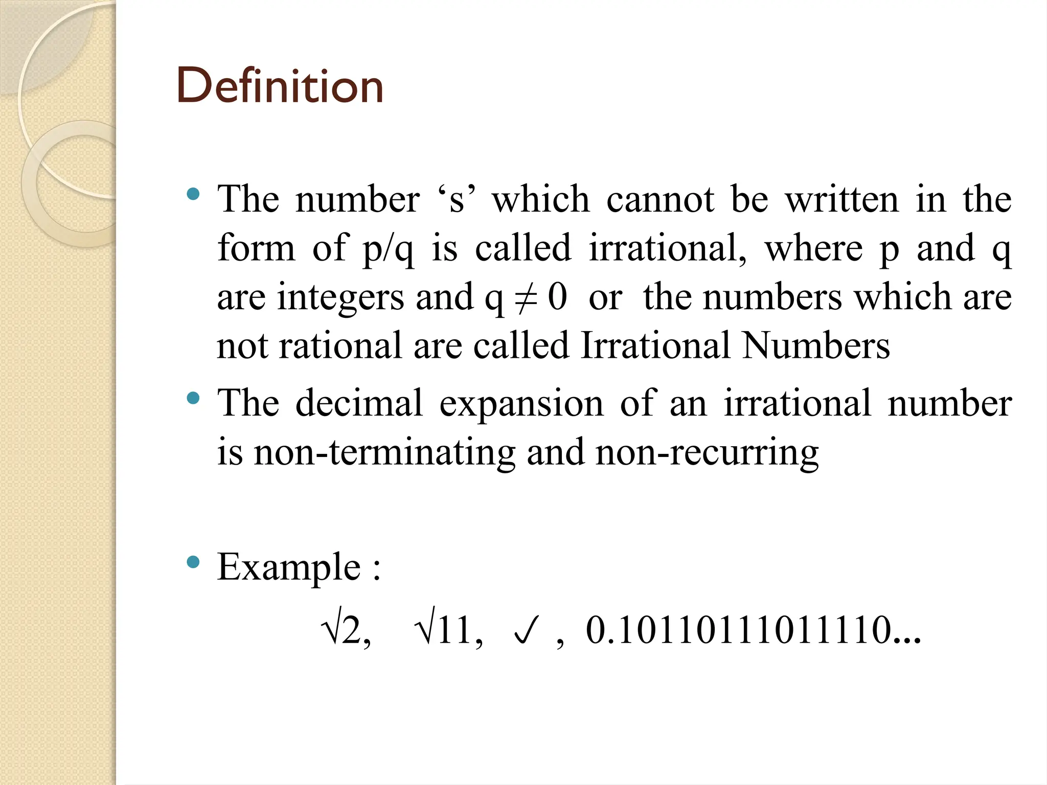 Definition
 The number ‘s’ which cannot be written in the
form of p/q is called irrational, where p and q
are integers and q ≠ 0 or the numbers which are
not rational are called Irrational Numbers
 The decimal expansion of an irrational number
is non-terminating and non-recurring
 Example :
√2, √11,  , 0.10110111011110...
 