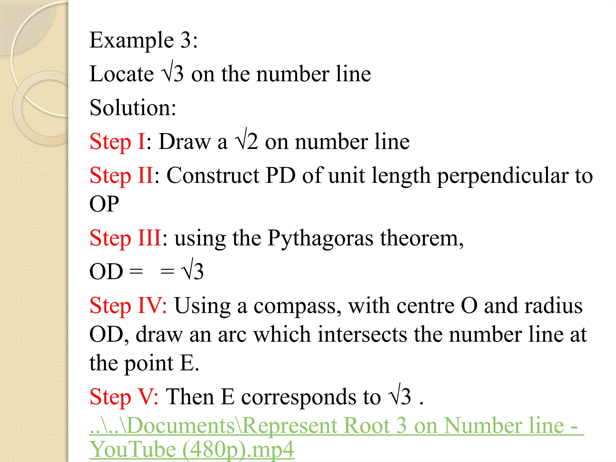 Example 3:
Locate √3 on the number line
Solution:
Step I: Draw a √2 on number line
Step II: Construct PD of unit length perpendicular to
OP
Step III: using the Pythagoras theorem,
OD = = √3
Step IV: Using a compass, with centre O and radius
OD, draw an arc which intersects the number line at
the point E.
Step V: Then E corresponds to √3 .
....DocumentsRepresent Root 3 on Number line -
YouTube (480p).mp4
 