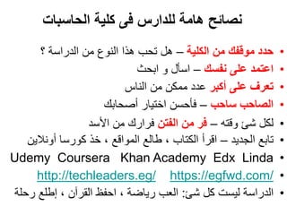 •
•
•
•
•
‫الجديد‬ ‫تابع‬
–
‫أونالين‬ ‫كورسا‬ ‫خذ‬ ، ‫المواقع‬ ‫طالع‬ ، ‫الكتاب‬ ‫اقرأ‬
•
Udemy Coursera Khan Academy Edx Linda
•
https://egfwd.com/
http://techleaders.eg/
•
‫شئ‬ ‫كل‬ ‫ليست‬ ‫الدراسة‬
:
‫رحلة‬ ‫إطلع‬ ، ‫القرآن‬ ‫احفظ‬ ، ‫رياضة‬ ‫العب‬
•
‫الكلية‬ ‫من‬ ‫موقفك‬ ‫حدد‬
–
‫؟‬ ‫الدراسة‬ ‫من‬ ‫النوع‬ ‫هذا‬ ‫تحب‬ ‫هل‬
•
‫نفسك‬ ‫على‬ ‫اعتمد‬
–
‫ابحث‬ ‫و‬ ‫اسأل‬
•
‫أكبر‬ ‫على‬ ‫تعرف‬
‫الناس‬ ‫من‬ ‫ممكن‬ ‫عدد‬
•
‫ساحب‬ ‫الصاحب‬
–
‫أصحابك‬ ‫اختيار‬ ‫فأحسن‬
•
‫وقته‬ ‫شئ‬ ‫لكل‬
–
‫الفتن‬ ‫من‬ ‫فر‬
‫األسد‬ ‫من‬ ‫فرارك‬
‫الحاسبات‬ ‫كلية‬ ‫فى‬ ‫للدارس‬ ‫هامة‬ ‫نصائح‬
 