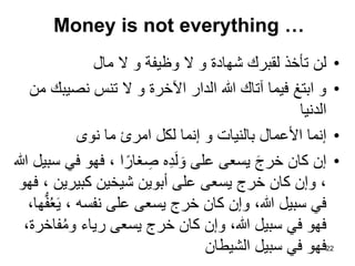 Money is not everything …
•
‫مال‬ ‫ال‬ ‫و‬ ‫وظيفة‬ ‫ال‬ ‫و‬ ‫شهادة‬ ‫لقبرك‬ ‫تأخذ‬ ‫لن‬
•
‫من‬ ‫نصيبك‬ ‫تنس‬ ‫ال‬ ‫و‬ ‫اآلخرة‬ ‫الدار‬ ‫هللا‬ ‫آتاك‬ ‫فيما‬ ‫ابتغ‬ ‫و‬
‫الدنيا‬
•
‫نوى‬ ‫ما‬ ‫امرئ‬ ‫لكل‬ ‫إنما‬ ‫و‬ ‫بالنيات‬ ‫األعمال‬ ‫إنما‬
•
‫هللا‬ ‫سبيل‬ ‫في‬ ‫فهو‬ ، ‫ا‬ً‫غار‬ ِ
‫ص‬ ‫ه‬ِ‫د‬َ‫ل‬ َ‫و‬ ‫على‬ ‫يسعى‬ َ‫ج‬‫خر‬ ‫كان‬ ‫إن‬
‫فهو‬ ، ‫كبيرين‬ ‫شيخين‬ ‫أبوين‬ ‫على‬ ‫يسعى‬ ‫خرج‬ ‫كان‬ ‫وإن‬ ،
،‫ها‬ُّ‫ف‬ُ‫ع‬َ‫ي‬ ، ‫نفسه‬ ‫على‬ ‫يسعى‬ ‫خرج‬ ‫كان‬ ‫وإن‬ ،‫هللا‬ ‫سبيل‬ ‫في‬
،‫فاخرة‬ُ‫م‬‫و‬ ‫رياء‬ ‫يسعى‬ ‫خرج‬ ‫كان‬ ‫وإن‬ ،‫هللا‬ ‫سبيل‬ ‫في‬ ‫فهو‬
‫الشيطان‬ ‫سبيل‬ ‫في‬ ‫فهو‬22
 