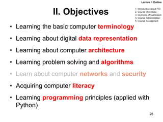 II. Objectives
• Learning the basic computer terminology
• Learning about digital data representation
• Learning about computer architecture
• Learning problem solving and algorithms
• Learn about computer networks and security
• Acquiring computer literacy
• Learning programming principles (applied with
Python)
26
 