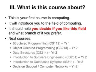 III. What is this course about?
• This is your first course in computing.
• It will introduce you to the field of computing.
• It should help you decide if you like this field
and what branch of it you prefer.
• Next courses:
 Structured Programming (CS112) – Yr 1
 Object Oriented Programming (CS213) – Yr 2
 Data Structures (CS214) – Yr 2
 Introduction to Software Engineering (CS251) – Yr 2
 Introduction to Databases Systems (IS211) – Yr 2
 Decision Support / Computer Networks – Yr 2
 