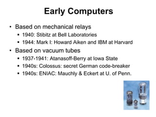 Early Computers
• Based on mechanical relays
 1940: Stibitz at Bell Laboratories
 1944: Mark I: Howard Aiken and IBM at Harvard
• Based on vacuum tubes
 1937-1941: Atanasoff-Berry at Iowa State
 1940s: Colossus: secret German code-breaker
 1940s: ENIAC: Mauchly & Eckert at U. of Penn.
 