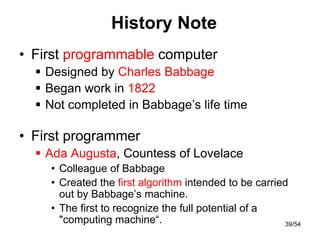 History Note
• First programmable computer
 Designed by Charles Babbage
 Began work in 1822
 Not completed in Babbage’s life time
• First programmer
 Ada Augusta, Countess of Lovelace
• Colleague of Babbage
• Created the first algorithm intended to be carried
out by Babbage’s machine.
• The first to recognize the full potential of a
"computing machine“. 39/54
 
