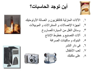 ‫الحاسبات؟‬ ‫توجد‬ ‫أين‬
.1
‫األورىِزيه‬ ‫اٌغغبٌخ‬ ‫و‬ ْ‫وبٌزٍفضيى‬ ‫إٌّضٌيخ‬ ‫اآلالد‬
.2
‫اٌّىثيالد‬ ‫و‬ ‫اٌغٕزشاالد‬ ‫و‬ ‫اإلرصبالد‬ ‫أخهضح‬
.3
‫ٌٍصبسوخ‬ ‫اٌغيبسح‬ ِٓ ً‫إٌم‬ ً‫وعبئ‬
.4
‫اإلٔزبج‬ ‫خطىط‬ ‫و‬ ‫اٌزصٕيغ‬ ‫آالد‬
.5
‫اٌصشافخ‬ ‫ِبويٕبد‬ ‫و‬ ‫اٌجٕىن‬
.6
‫إٌشش‬ ‫داس‬ ً‫ف‬
.7
‫األطفبي‬ ‫ٌؼت‬
.8
‫ِىزجه‬ ًٍ‫ػ‬
 