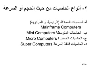 ‫أ‬
-
‫العمالقة‬ ‫الحاسبات‬
(
‫المركزية‬ ‫أو‬ ‫الرئيسية‬
)
Mainframe Computers
‫ب‬
-
‫الحاسبات‬
‫المتوسطة‬
Mini Computers
‫ج‬
-
‫الحاسبات‬
‫الصغيرة‬
Micro Computers
‫د‬
-
‫الحاسبات‬
‫السرعة‬ ‫فائقة‬
Super Computers
2
-
‫السرعة‬ ‫أو‬ ‫الحجم‬ ‫حيث‬ ‫من‬ ‫الحاسبات‬ ‫أنواع‬
45/54
 