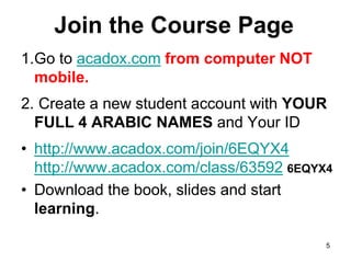 Join the Course Page
1.Go to acadox.com from computer NOT
mobile.
2. Create a new student account with YOUR
FULL 4 ARABIC NAMES and Your ID
• http://www.acadox.com/join/6EQYX4
http://www.acadox.com/class/63592 6EQYX4
• Download the book, slides and start
learning.
5
 