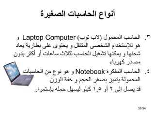 ‫الصغيرة‬ ‫الحاسبات‬ ‫أنواع‬
.3
‫اٌّحّىي‬ ‫اٌحبعت‬
(
‫رىة‬ ‫الة‬
)
Laptop Computer
‫و‬
‫يؼبد‬ ‫ثطبسيخ‬ ًٍ‫ػ‬ ‫يحزىي‬ ‫و‬ ً‫اٌّزٕم‬ ً‫اٌشخص‬ َ‫ٌإلعزخذا‬ ‫هى‬
ْ‫ثذو‬ ‫أوثش‬ ‫أو‬ ‫عبػبد‬ ‫ٌثالس‬ ‫اٌحبعت‬ ً‫رشغي‬ ‫يّىٕهب‬ ‫و‬ ‫شحٕهب‬
‫وهشثبء‬ ‫ِصذس‬
.4
‫اٌّفىشح‬ ‫اٌحبعت‬
Notebook
‫اٌحبعجبد‬ ِٓ ‫ٔىع‬ ‫هى‬ ‫و‬
ْ‫اٌىص‬ ‫خفخ‬ ‫و‬ ُ‫اٌحد‬ ‫ثصغش‬ ‫يزّيض‬ ‫اٌّحّىٌخ‬
ًٌ‫إ‬ ً‫يص‬ ‫لذ‬
2
‫أو‬
1,5
‫ثئعزّشاس‬ ‫حٍّه‬ ً‫ٌيغه‬ ‫ويٍى‬
51/54
 