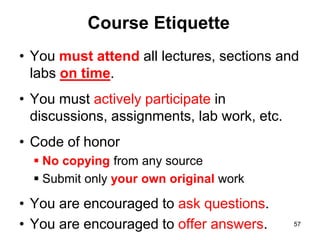 Course Etiquette
• You must attend all lectures, sections and
labs on time.
• You must actively participate in
discussions, assignments, lab work, etc.
• Code of honor
 No copying from any source
 Submit only your own original work
• You are encouraged to ask questions.
• You are encouraged to offer answers. 57
 