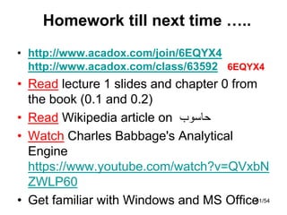 Homework till next time …..
• http://www.acadox.com/join/6EQYX4
http://www.acadox.com/class/63592 6EQYX4
• Read lecture 1 slides and chapter 0 from
the book (0.1 and 0.2)
• Read Wikipedia article on ‫حاسوب‬
• Watch Charles Babbage's Analytical
Engine
https://www.youtube.com/watch?v=QVxbN
ZWLP60
• Get familiar with Windows and MS Office
61/54
 