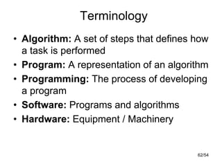 Terminology
• Algorithm: A set of steps that defines how
a task is performed
• Program: A representation of an algorithm
• Programming: The process of developing
a program
• Software: Programs and algorithms
• Hardware: Equipment / Machinery
62/54
 