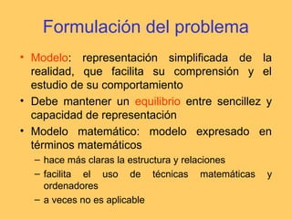 Formulación del problema
• Modelo: representación simplificada de la
realidad, que facilita su comprensión y el
estudio de su comportamiento
• Debe mantener un equilibrio entre sencillez y
capacidad de representación
• Modelo matemático: modelo expresado en
términos matemáticos
– hace más claras la estructura y relaciones
– facilita el uso de técnicas matemáticas y
ordenadores
– a veces no es aplicable
 