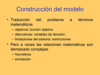 Construcción del modelo
• Traducción del problema a términos
matemáticos
– objetivos: función objetivo
– alternativas: variables de decisión
– limitaciones del sistema: restricciones
• Pero a veces las relaciones matemáticas son
demasiado complejas
– heurísticos
– simulación
 