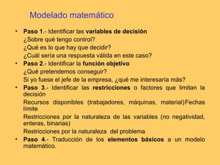 Modelado matemático
• Paso 1.- Identificar las variables de decisión
¿Sobre qué tengo control?
¿Qué es lo que hay que decidir?
¿Cuál sería una respuesta válida en este caso?
• Paso 2.- Identificar la función objetivo
¿Qué pretendemos conseguir?
Si yo fuese el jefe de la empresa, ¿qué me interesaría más?
• Paso 3.- Identificar las restricciones o factores que limitan la
decisión
Recursos disponibles (trabajadores, máquinas, material)Fechas
límite
Restricciones por la naturaleza de las variables (no negatividad,
enteras, binarias)
Restricciones por la naturaleza del problema
• Paso 4.- Traducción de los elementos básicos a un modelo
matemático.
 