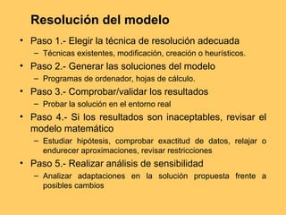 Resolución del modelo
• Paso 1.- Elegir la técnica de resolución adecuada
– Técnicas existentes, modificación, creación o heurísticos.
• Paso 2.- Generar las soluciones del modelo
– Programas de ordenador, hojas de cálculo.
• Paso 3.- Comprobar/validar los resultados
– Probar la solución en el entorno real
• Paso 4.- Si los resultados son inaceptables, revisar el
modelo matemático
– Estudiar hipótesis, comprobar exactitud de datos, relajar o
endurecer aproximaciones, revisar restricciones
• Paso 5.- Realizar análisis de sensibilidad
– Analizar adaptaciones en la solución propuesta frente a
posibles cambios
 