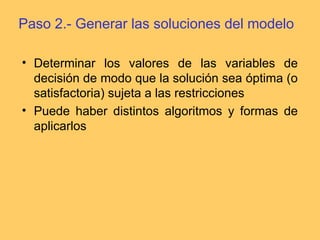 Paso 2.- Generar las soluciones del modelo
• Determinar los valores de las variables de
decisión de modo que la solución sea óptima (o
satisfactoria) sujeta a las restricciones
• Puede haber distintos algoritmos y formas de
aplicarlos
 