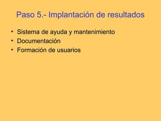 Paso 5.- Implantación de resultados
• Sistema de ayuda y mantenimiento
• Documentación
• Formación de usuarios
 