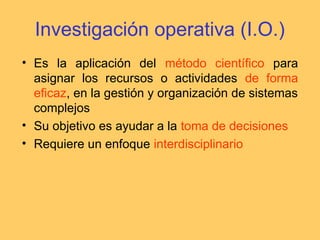Investigación operativa (I.O.)
• Es la aplicación del método científico para
asignar los recursos o actividades de forma
eficaz, en la gestión y organización de sistemas
complejos
• Su objetivo es ayudar a la toma de decisiones
• Requiere un enfoque interdisciplinario
 