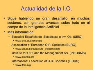 Actualidad de la I.O.
• Sigue habiendo un gran desarrollo, en muchos
sectores, con grandes avances sobre todo en el
campo de la Inteligencia Artificial
• Más información:
– Sociedad Española de Estadística e Inv. Op. (SEIO)
• www.cica.es/aliens/seio
– Association of European O.R. Societies (EURO)
• www.ulb.ac.be/euro/euro_welcome.html
– Institute for O.R. and the Management Sci. (INFORMS)
• www.informs.org
– International Federation of O.R. Societies (IFORS)
• www.ifors.org
 