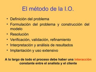 El método de la I.O.
• Definición del problema
• Formulación del problema y construcción del
modelo
• Resolución
• Verificación, validación, refinamiento
• Interpretación y análisis de resultados
• Implantación y uso extensivo
A lo largo de todo el proceso debe haber una interacción
constante entre el analista y el cliente
 