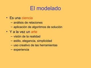 El modelado
• Es una ciencia
– análisis de relaciones
– aplicación de algoritmos de solución
• Y a la vez un arte
– visión de la realidad
– estilo, elegancia, simplicidad
– uso creativo de las herramientas
– experiencia
 